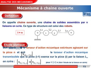 Cours de «Construction mécanique» de PT1, Année universitaire 2012/2013 72
ANALYSE DES MECANISMES
Mécanisme à chaine ouverte
67/81
On appelle chaîne ouverte, une chaîne de solides assemblés par n
liaisons en série. Ce type de structure est celui des robots.
Définition
l = n
Etude statique
Soit (en) le torseur d’action mécanique extérieure agissant sur
la pièce n et soit le torseur d’action mécanique
transmissible que la pièce (i-1) exerce sur la pièce (i) par la liaison Li,
on écrira :
 
i 1 i
i(S S )
 

pour 1  i  n (Voir l’étude de la liaison en série)
   
i i 1 e n
(S S ) (S S )

 
  
 