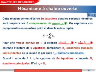 Cours de «Construction mécanique» de PT1, Année universitaire 2012/2013 73
ANALYSE DES MECANISMES
Mécanisme à chaine ouverte
68/81
i n
s si
i 1
N n



Cette relation permet d’écrire 6n équations dont les seconds membres
sont toujours les 6 composantes de (en). On exprimera ces
composantes en un même point et dans le même repère.
Pour une valeur donnée de i, la relation (ii-1) = (en)
entraîne l’écriture de 6 équations comportant nsi inconnues statiques
indépendantes de la liaison et par suite nsi équations principales.
Quand i varie de 1 à n, le système de 6n équations comporte Ns
équations principales. D’où rs = Ns
 