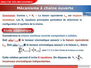 Cours de «Construction mécanique» de PT1, Année universitaire 2012/2013
Cette relation permet d’écrire 6 équations. On dispose de
inconnues cinématiques indépendantes.
ANALYSE DES MECANISMES
Mécanisme à chaine ouverte
69/81
   
i n
i(i/i 1) (n/0)
i 1



  

i n
C Ci
i 1
N n



Considérons la chaîne continue ouverte comportant n solides.
Soit (n/0) le torseur cinématique associé à la liaison équivalente
Leq. Soit i(i/i-1) le torseur cinématique associé à la liaison Li. Alors:
Etude cinématique
pour 1  i  n (Voir l’étude de la liaison en série)
Conclusion: Comme rs = Ns → La liaison équivalente Leq est toujours
isostatique. Les Ns équations principales permettent de déterminer la
configuration d’équilibre de la chaîne.
 