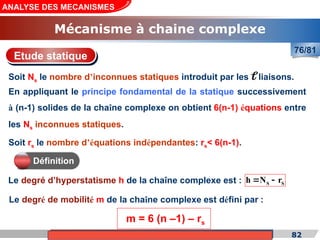 Cours de «Construction mécanique» de PT1, Année universitaire 2012/2013 82
ANALYSE DES MECANISMES
Mécanisme à chaine complexe
76/81
S S
h N r
 
En appliquant le principe fondamental de la statique successivement
à (n-1) solides de la chaîne complexe on obtient 6(n-1) équations entre
les Ns inconnues statiques.
Soit rs le nombre d’équations indépendantes: rs< 6(n-1).
Etude statique
Définition
Le degré d’hyperstatisme h de la chaîne complexe est :
Le degré de mobilité m de la chaîne complexe est défini par :
m = 6 (n –1) – rs
Soit Ns le nombre d’inconnues statiques introduit par les liaisons.

 