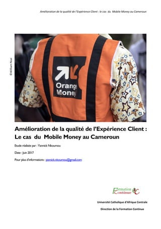 Amélioration de la qualité de l’Expérience Client : le cas  du  Mobile Money au Cameroun 
1 
 
Amélioration de la qualité de l’Expérience Client :
Le cas du Mobile Money au Cameroun
Etude réalisée par : Yannick Nkoumou
Date : Juin 2017
Pour plus d’informations : yannick.nkoumou@gmail.com
Université Catholique d’Afrique Centrale 
Direction de la Formation Continue 
©William Nsai  
 