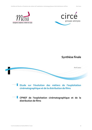 Synthèse de l'étude sur l’évolution des métiers de l’exploitation cinématographique et de la distribution de films      Avril 2011




                                                                                                     Synthèse finale


                                                                                                                     Avril 2011




                 Etude sur l’évolution des métiers de l’exploitation
                 cinématographique et de la distribution de films


                 CPNEF de l’exploitation cinématographique et de la
                 distribution de films




Circé Consultants et Institut MCVA / Cnam                                                                                       1
 