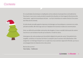 Contexte
En ces périodes économiques compliquées où les analyses et perspectives contradictoires
fleurissent, nous avons voulu prendre le pouls de la situation en interrogeant directement les
internautes - agents économiques de base – sur leurs intentions et modes d’achat à l’occasion
des Fêtes de fin d’année.
Si cette étude annuelle apporte réponses et éclairages sur les pratiques e-commerce en cette
période sensible, elle interroge aussi sur l’adoption de nouveaux modes de consommation.
Ainsi, au-delà de la prévisible contraction des budgets, il nous a semblé intéressant de mettre
l’accent sur une tendance lourde qui se dessine : le web-to-store.
L’émergence de cette pratique qui réconcilie le digital et le point de vente, l’immatériel et le
tangible, constitue un nouveau territoire à conquérir pour le secteur de la distribution. Afin
d’apporter un éclairage d’experts sur ce sujet nous nous sommes rapproché d’Evoke, qui nous a
accompagné dans la rédaction de ce document.
Bonne découverte !
Yann Gabay – NetBooster

3

 