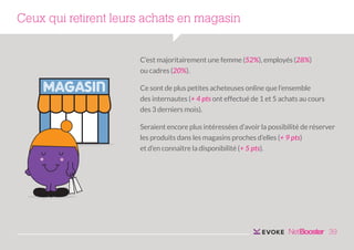 Ceux qui retirent leurs achats en magasin
C’est majoritairement une femme (52%), employés (28%)
ou cadres (20%).
Ce sont de plus petites acheteuses online que l’ensemble
des internautes (+ 4 pts ont effectué de 1 et 5 achats au cours
des 3 derniers mois).
Seraient encore plus intéressées d’avoir la possibilité de réserver
les produits dans les magasins proches d’elles (+ 9 pts)
et d’en connaître la disponibilité (+ 5 pts).

39

 