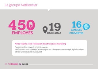 Le groupe NetBooster

450
EMPLOYÉS

19

BUREAUX

16

LANGUES
COUVERTES

Notre volonté : Être l’extension de votre service marketing
Passionnante, innovante et performante...
NetBooster a pour objectif d’accompagner ses clients vers une stratégie digitale unique
offrant une rentabilité maximale !

44

 