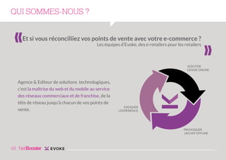 QUI SOMMES-NOUS ?
Et si vous réconciliiez vos points de vente avec votre e-commerce ?
Les équipes d’Evoke, des e-retailers pour les retailers

«

«

SUSCITER
L’ENVIE ONLINE

Agence & Editeur de solutions technologiques,
c’est la maîtrise du web et du mobile au service
des réseaux commerciaux et de franchise, de la
tête de réseau jusqu’à chacun de vos points de
vente.

EVOQUER
L’EXPÉRIENCE

PROVOQUER
L’ACHAT OFFLINE

48

 