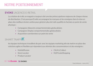 NOTRE POSTIONNEMENT
EVOKE L’AGENCE E-RETAIL
La création de trafic en magasin a toujours été une des préoccupations majeures de chaque réseau
de distribution. C’est pourquoi EvoKe accompagne les marques et les enseignes dans la mise en
place des meilleurs leviers online pour générer plus de trafic qualifié et d’achats en point de vente
physique :
• Campagnes Adwords comportementales géolocalisées
• Campagnes Display comportementales géolocalisées
• Acquisition coordonnées sur point de vente

SMART TRAFFI
les équipes techniques travaillent de pair avec les équipes marketing afin de mettre en place des
solutions agiles et flexibles qui répondent aux attentes des consommateurs et des enseignes :
• Multidiffusion
• Store Locator
• Product Locator

• ClicK & Collect
• MyPrivateShopping

50
Etude NetBooster – Janvier 2013

 