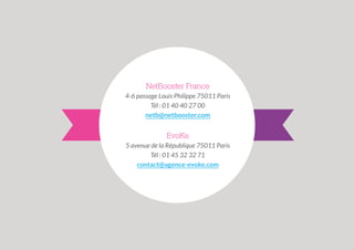NetBooster France
4-6 passage Louis Philippe 75011 Paris
Tél : 01 40 40 27 00
netb@netbooster.com

EvoKe
5 avenue de la République 75011 Paris
Tél : 01 45 32 32 71
contact@agence-evoke.com

 