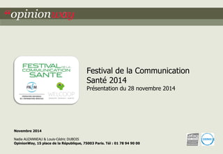 1 
“opinionway/ Welcoop 
pour le Festival de la Communication Santé 2014 
Novembre 2014 
Nadia AUZANNEAU & Louis-Cédric DUBOIS 
OpinionWay, 15 place de la République, 75003 Paris. Tél : 01 78 94 90 00 
Festival de la Communication 
Santé 2014 
Présentation du 28 novembre 2014  