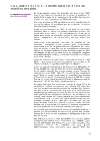 VIII. Entreprendre à l’échelle internationale de
manière durable
                              La Responsabilité sociale (ou sociétale) des entreprises (RSE)
La responsabilité sociétale
                              exerce une influence croissante sur la vente, la popularité, le
des entreprises (RSE)
                              poids de la marque et la réputation de la société. Cet élément
                              n’a pas non plus échappé aux sociétés coréennes.
                              Alors que la notion de RSE est déjà fortement implantée dans le
                              monde, le concept tel qu’appliqué par les entreprises coréennes
                              est relativement nouveau.
                              Après la crise financière de 1997, le rôle joué par les grands
                              chaebols dans la société est devenu rapidement évident. De
                              juillet 1997 à juin 1999, 11 des 30 chaebols ont disparu de la
                              scène pour cause de mauvaise gestion et d’accumulation de
                              dettes. D’importants cas de corruption ont par ailleurs été
                              révélés.
                              Confrontées à la demande croissante des Coréens et des
                              instances    étrangères   d’une    gestion plus   transparente,
                              conscientes aussi de l’augmentation de l’importance de la RSE
                              dans le monde et stimulées par le redressement économique
                              rapide, les sociétés coréennes se sont montrées de plus en plus
                              intéressées par ce concept dans lequel les entreprises intègrent
                              les préoccupatiopns sociales, environnementales et économiques
                              dans leurs activités.
                              Après les anciennes malversations, la RSE est devenue un « hot
                              topic ». Soucieuses de devenir des acteurs responsables sur le
                              marché mondial, les sociétés coréennes l’ont adoptée.
                              Selon un rapport de la Chambre de Commerce et d’Industrie de
                              Corée (KCCI), les activités RSE des sociétés consistent surtout
                              en un soutien apporté aux projets sociaux via des réseaux de
                              volontaires ou des ONG (35,1%). Les entreprises investissent
                              aussi dans le monde académique en accordant des bourses
                              d’études ou en aidant l’enseignement supérieur (15,8%). L’aide
                              fournie en cas de catastrophes (15,8%) et le développement de
                              la société (15,3%) sont d’autres buts poursuivis.
                              Un grand défi pour les entreprises consiste à mieux définir la
                              stratégie et l’objectif poursuivi par leur politique RSE dont elles
                              ont trop souvent une opinion erronée. La manière dont l’argent
                              est affecté et la communication à ce sujet sont insuffisamment
                              développées de sorte que le public coréen n’a pas toujours une
                              idée précise de la contribution fournie par les entreprises à la
                              société. Bon nombre de Coréens pensent que cette contribution
                              sociétale est faible. Certains vont même jusqu’à penser que les
                              sociétés intègrent la RSE dans leurs activités non pas par
                              conviction mais plutôt sous l’effet de la pression sociale. D’autres
                              encore sont d’avis que la RSE n’est qu’un prétexte à soigner les
                              relations publiques ou à masquer une mauvaise gestion.
                              La majorité des consommateurs coréens s’accordent toutefois à
                              penser qu’il est nécessaire de soutenir ces projets. Les sociétés
                              actives en matière de RSE suscitent par conséquent de plus en
                              plus de respect.
                              Les entreprises quant à elles demandent aux pouvoirs publics
                              d’apporter des améliorations structurelles aux incitants. Alors
                              que la participation des entreprises à la société s’accroît, elles
                              souhaitent    recevoir   des   autorités   une    plus    grande
                              reconnaissance. Elles aimeraient aussi pouvoir tirer des



                                                                                                29
 