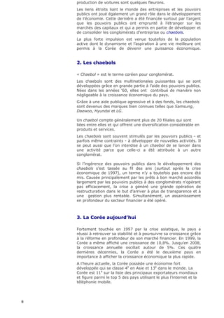 production de voitures sont quelques fleurons.
    Les liens étroits liant le monde des entreprises et les pouvoirs
    publics ont joué également un grand rôle dans le développement
    de l’économie. Cette dernière a été financée surtout par l’argent
    que les pouvoirs publics ont emprunté à l’étranger sur les
    marchés des capitaux et qui a permis en partie de développer et
    de consolider les conglomérats d’entreprise ou chaebols.
    La plus forte impulsion est venue toutefois de la population
    active dont le dynamisme et l’aspiration à une vie meilleure ont
    permis à la Corée de devenir une puissance économique.


    2. Les chaebols

    « Chaebol » est le terme coréen pour conglomérat.
    Les chaebols sont des multinationales puissantes qui se sont
    développées grâce en grande partie à l’aide des pouvoirs publics.
    Nées dans les années ’60, elles ont contribué de manière non
    négligeable à la croissance économique du pays.
    Grâce à une aide publique agressive et à des fonds, les chaebols
    sont devenus des marques bien connues telles que Samsung,
    Daewoo, Hyundai et LG.

    Un chaebol compte généralement plus de 20 filiales qui sont
    liées entre elles et qui offrent une diversification considérable en
    produits et services.
    Les chaebols sont souvent stimulés par les pouvoirs publics - et
    parfois même contraints - à développer de nouvelles activités. Il
    se peut aussi que l’on interdise à un chaebol de se lancer dans
    une activité parce que celle-ci a été attribuée à un autre
    conglomérat.

    Si l’ingérence des pouvoirs publics dans le développement des
    chaebols s’est tassée au fil des ans (surtout après la crise
    économique de 1997), un terme n’y a toutefois pas encore été
    mis. Causée principalement par les prêts à bon marché accordés
    largement par les pouvoirs publics à des conglomérats n’opérant
    pas efficacement, la crise a généré une grande opération de
    restructuration dans le but d’arriver à plus de transparence et à
    une gestion plus rentable. Simultanément, un assainissement
    en profondeur du secteur financier a été opéré.



    3. La Corée aujourd’hui

    Fortement touchée en 1997 par la crise asiatique, le pays a
    réussi à retrouver sa stabilité et à poursuivre sa croissance grâce
    à la réforme en profondeur de son marché financier. En 1999, la
    Corée a même affiché une croissance de 10,8%. Jusqu’en 2008,
    la croissance annuelle oscillait autour de 5%. Ces quatre
    dernières décennies, la Corée a été le deuxième pays en
    importance à afficher la croissance économique la plus rapide.
    A l’heure actuelle, la Corée possède une économie fort
    développée qui se classe 4e en Asie et 13e dans le monde. La
    Corée est 11e sur la liste des principaux exportateurs mondiaux
    et figure parmi le top 5 des pays utilisant le plus l’internet et la
    téléphonie mobile.




8
 