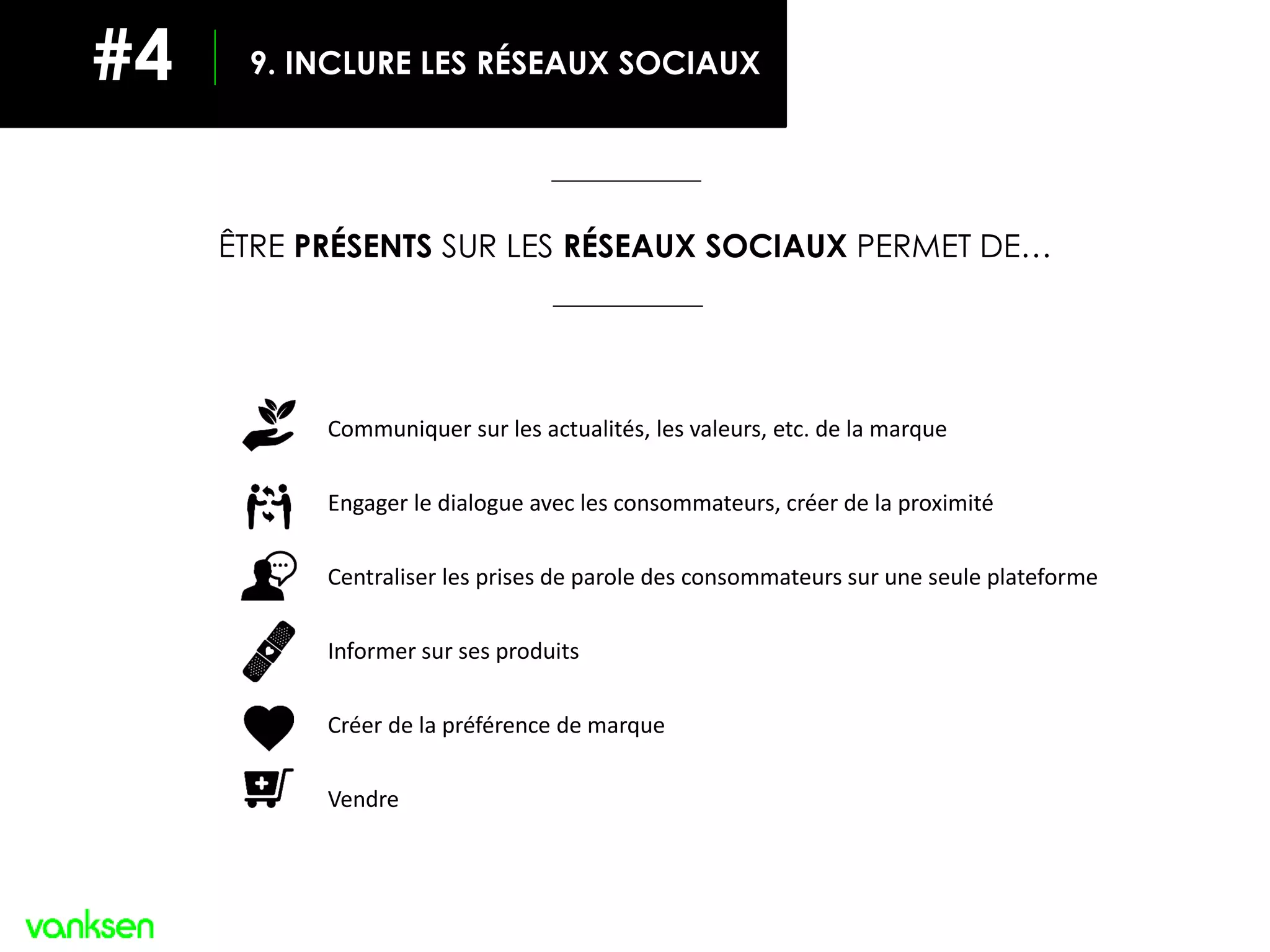 ÊTRE PRÉSENTS SUR LES RÉSEAUX SOCIAUX PERMET DE…
Communiquer sur les actualités, les valeurs, etc. de la marque
Engager le dialogue avec les consommateurs, créer de la proximité
Centraliser les prises de parole des consommateurs sur une seule plateforme
Informer sur ses produits
Créer de la préférence de marque
Vendre
9. INCLURE LES RÉSEAUX SOCIAUX#4
 