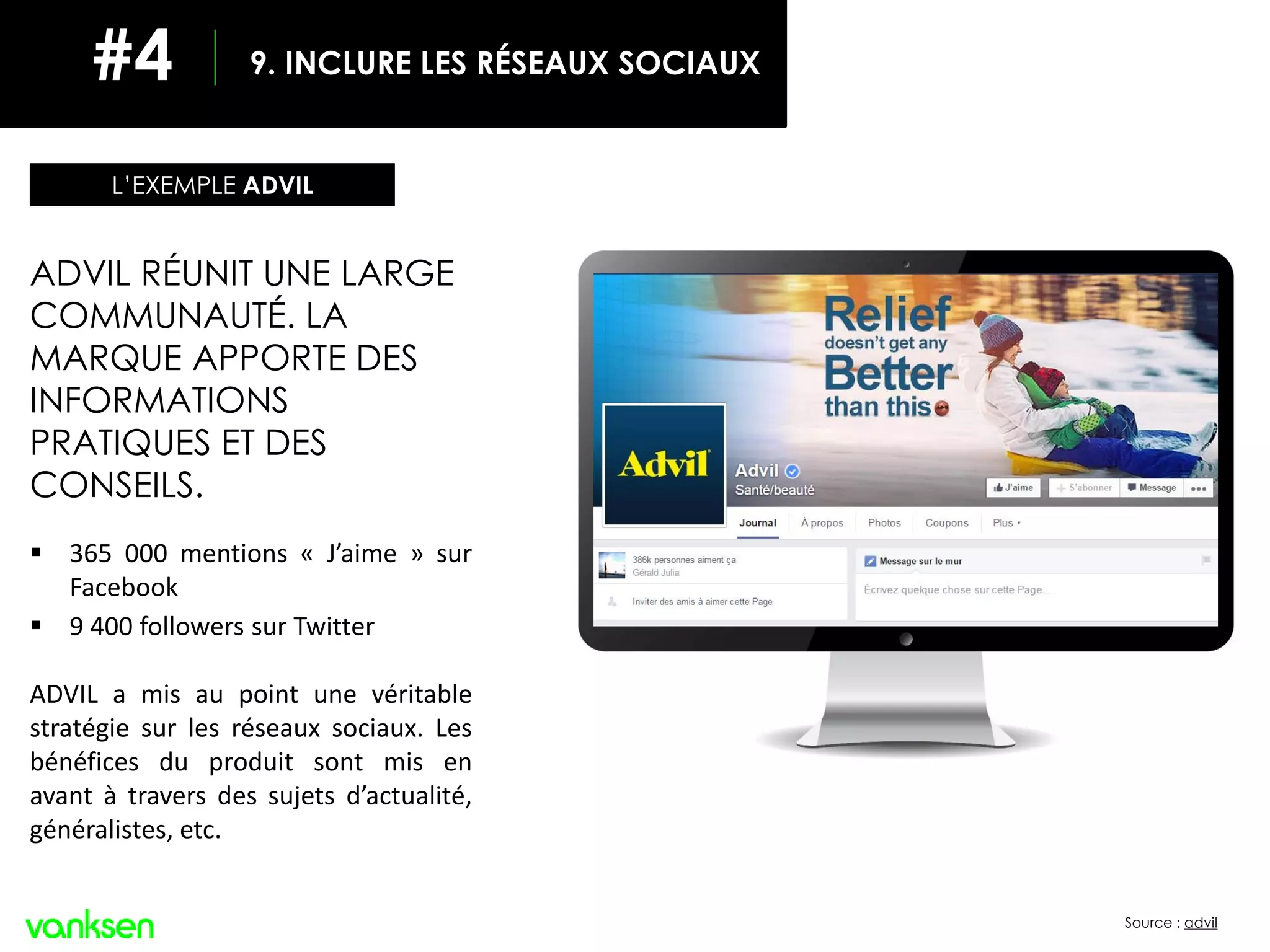 Source : advil
ADVIL RÉUNIT UNE LARGE
COMMUNAUTÉ. LA
MARQUE APPORTE DES
INFORMATIONS
PRATIQUES ET DES
CONSEILS.
 365 000 mentions « J’aime » sur
Facebook
 9 400 followers sur Twitter
ADVIL a mis au point une véritable
stratégie sur les réseaux sociaux. Les
bénéfices du produit sont mis en
avant à travers des sujets d’actualité,
généralistes, etc.
L’EXEMPLE ADVIL
9. INCLURE LES RÉSEAUX SOCIAUX#4
 