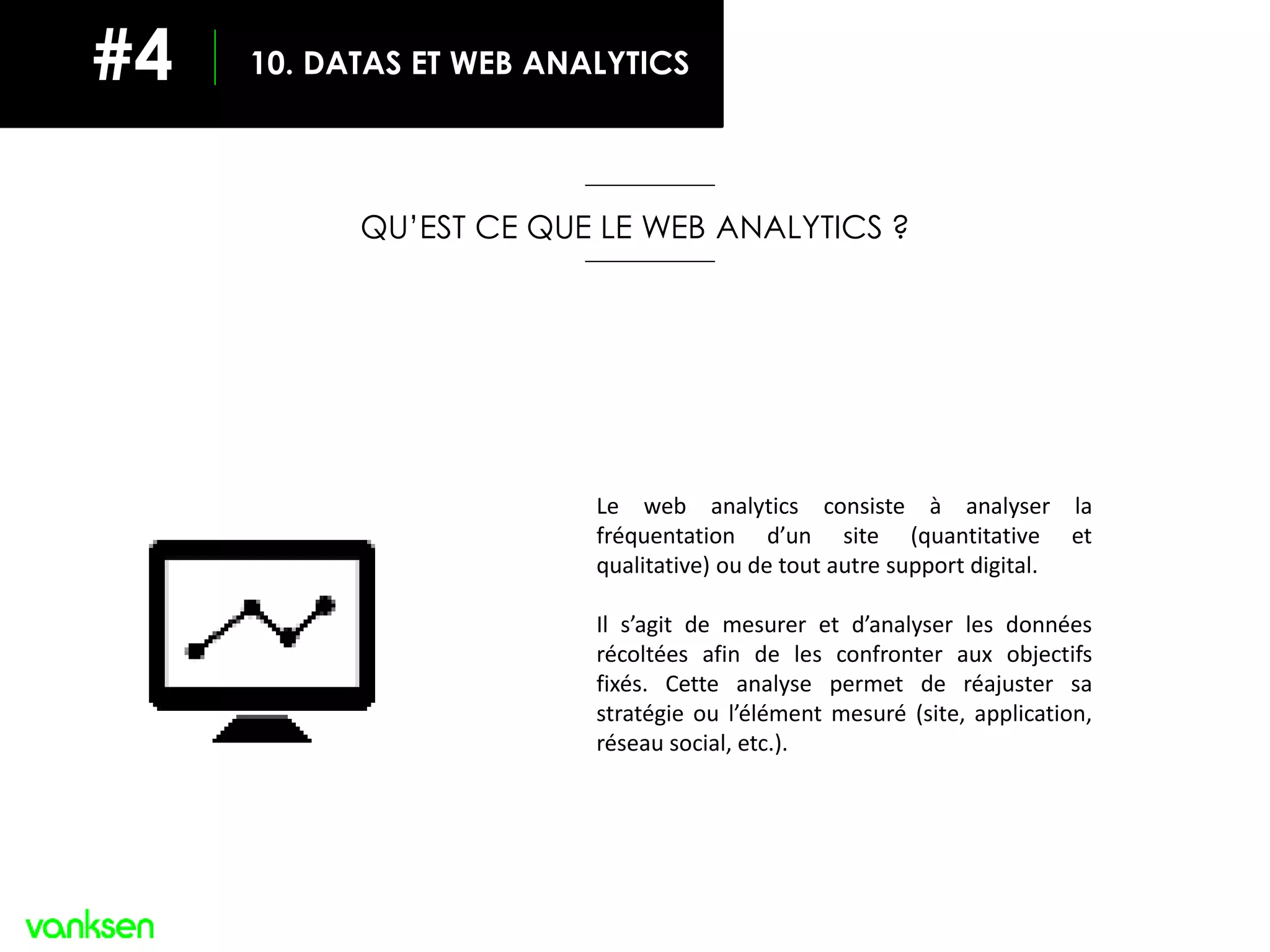 QU’EST CE QUE LE WEB ANALYTICS ?
Le web analytics consiste à analyser la
fréquentation d’un site (quantitative et
qualitative) ou de tout autre support digital.
Il s’agit de mesurer et d’analyser les données
récoltées afin de les confronter aux objectifs
fixés. Cette analyse permet de réajuster sa
stratégie ou l’élément mesuré (site, application,
réseau social, etc.).
10. DATAS ET WEB ANALYTICS#4
 