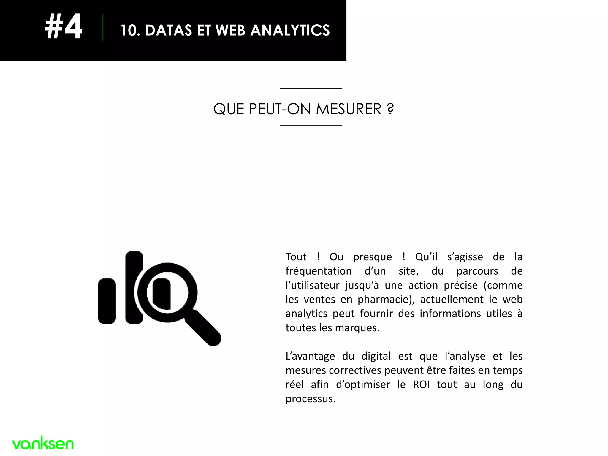 QUE PEUT-ON MESURER ?
Tout ! Ou presque ! Qu’il s’agisse de la
fréquentation d’un site, du parcours de
l’utilisateur jusqu’à une action précise (comme
les ventes en pharmacie), actuellement le web
analytics peut fournir des informations utiles à
toutes les marques.
L’avantage du digital est que l’analyse et les
mesures correctives peuvent être faites en temps
réel afin d’optimiser le ROI tout au long du
processus.
10. DATAS ET WEB ANALYTICS#4
 