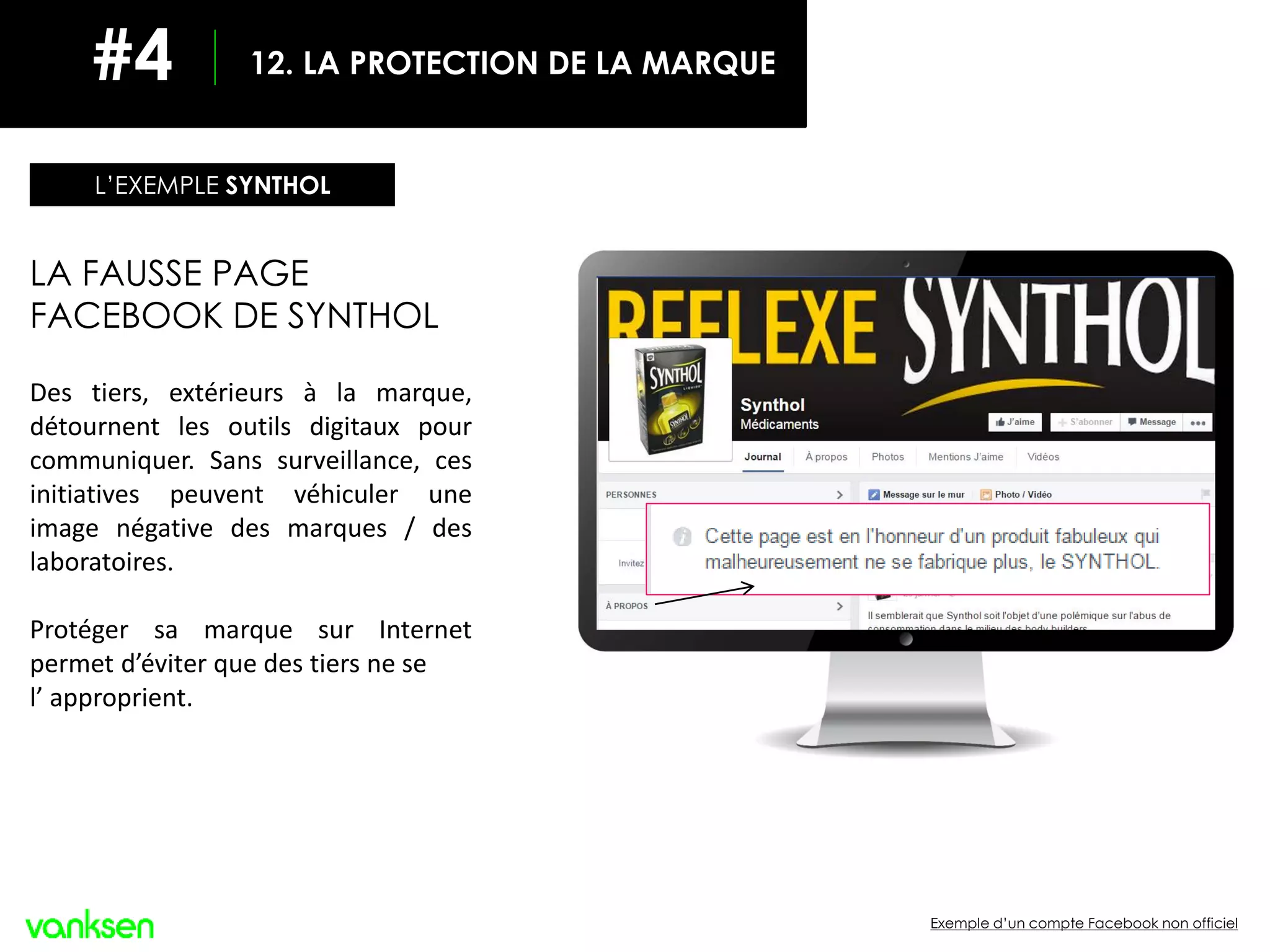 Exemple d’un compte Facebook non officiel
LA FAUSSE PAGE
FACEBOOK DE SYNTHOL
Des tiers, extérieurs à la marque,
détournent les outils digitaux pour
communiquer. Sans surveillance, ces
initiatives peuvent véhiculer une
image négative des marques / des
laboratoires.
Protéger sa marque sur Internet
permet d’éviter que des tiers ne se
l’ approprient.
L’EXEMPLE SYNTHOL
12. LA PROTECTION DE LA MARQUE#4
 