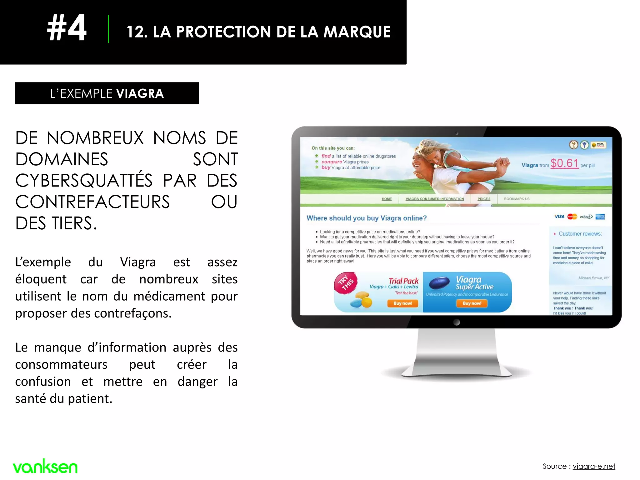 Source : viagra-e.net
DE NOMBREUX NOMS DE
DOMAINES SONT
CYBERSQUATTÉS PAR DES
CONTREFACTEURS OU
DES TIERS.
L’exemple du Viagra est assez
éloquent car de nombreux sites
utilisent le nom du médicament pour
proposer des contrefaçons.
Le manque d’information auprès des
consommateurs peut créer la
confusion et mettre en danger la
santé du patient.
L’EXEMPLE VIAGRA
12. LA PROTECTION DE LA MARQUE#4
 