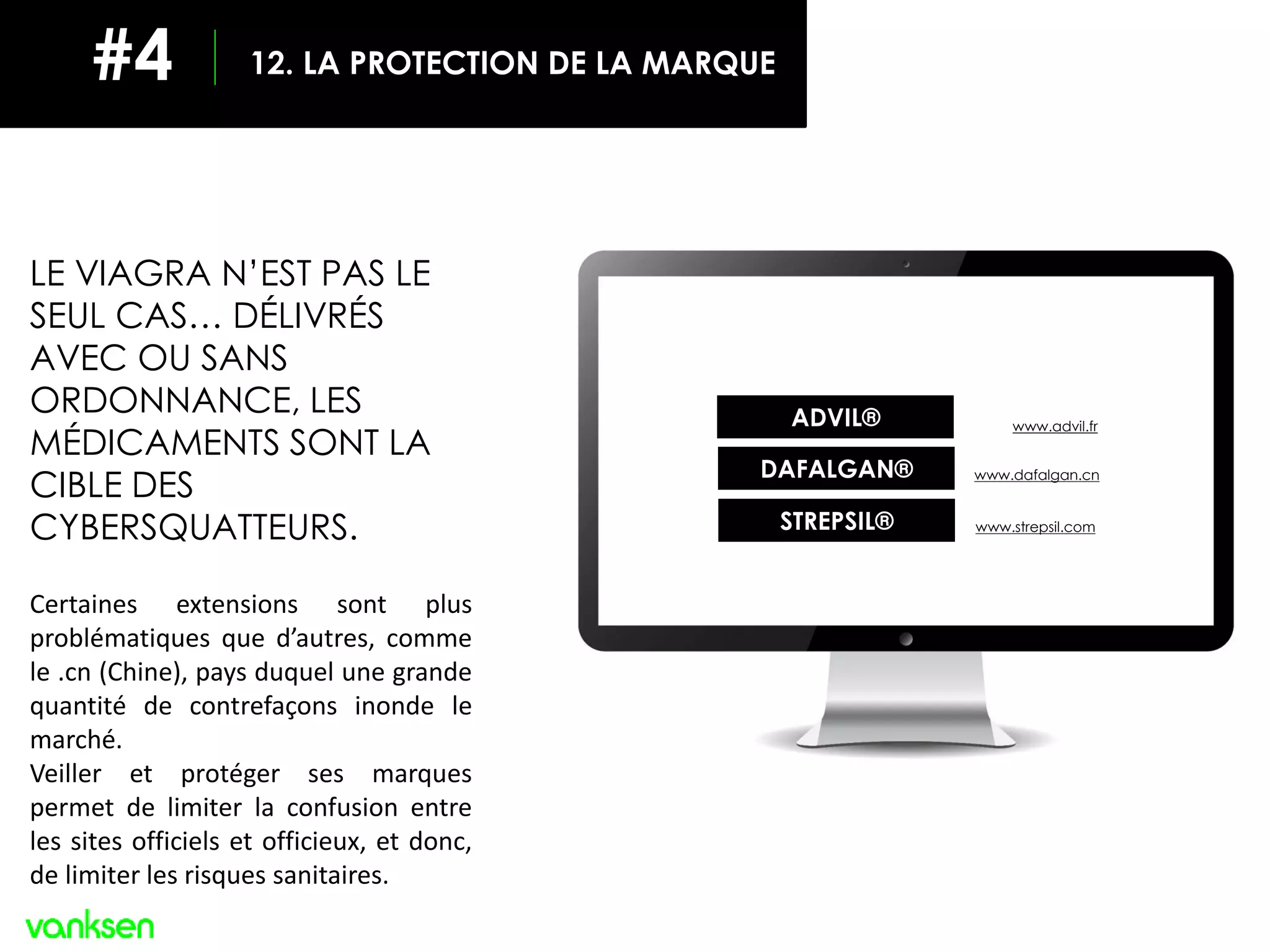ADVIL® www.advil.fr
DAFALGAN® www.dafalgan.cn
STREPSIL® www.strepsil.com
LE VIAGRA N’EST PAS LE
SEUL CAS… DÉLIVRÉS
AVEC OU SANS
ORDONNANCE, LES
MÉDICAMENTS SONT LA
CIBLE DES
CYBERSQUATTEURS.
Certaines extensions sont plus
problématiques que d’autres, comme
le .cn (Chine), pays duquel une grande
quantité de contrefaçons inonde le
marché.
Veiller et protéger ses marques
permet de limiter la confusion entre
les sites officiels et officieux, et donc,
de limiter les risques sanitaires.
12. LA PROTECTION DE LA MARQUE#4
 
