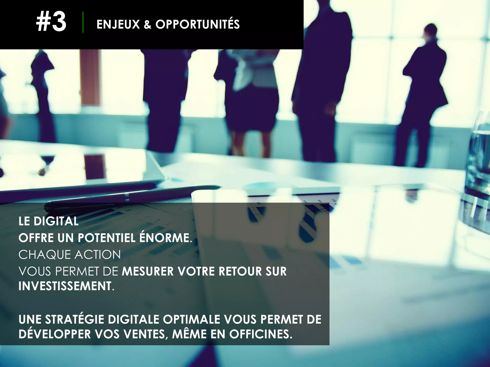 ENJEUX & OPPORTUNITÉS#3
LE DIGITAL
OFFRE UN POTENTIEL ÉNORME.
CHAQUE ACTION
VOUS PERMET DE MESURER VOTRE RETOUR SUR
INVESTISSEMENT.
UNE STRATÉGIE DIGITALE OPTIMALE VOUS PERMET DE
DÉVELOPPER VOS VENTES, MÊME EN OFFICINES.
 