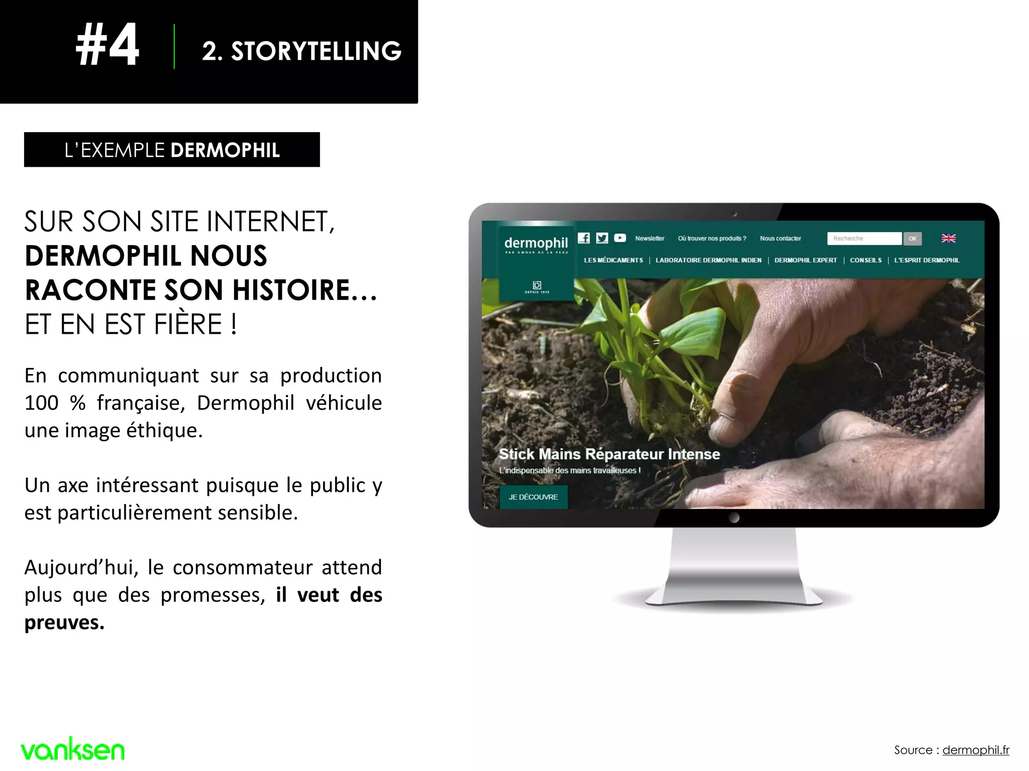 Source : dermophil.fr
SUR SON SITE INTERNET,
DERMOPHIL NOUS
RACONTE SON HISTOIRE…
ET EN EST FIÈRE !
En communiquant sur sa production
100 % française, Dermophil véhicule
une image éthique.
Un axe intéressant puisque le public y
est particulièrement sensible.
Aujourd’hui, le consommateur attend
plus que des promesses, il veut des
preuves.
L’EXEMPLE DERMOPHIL
2. STORYTELLING#4
 