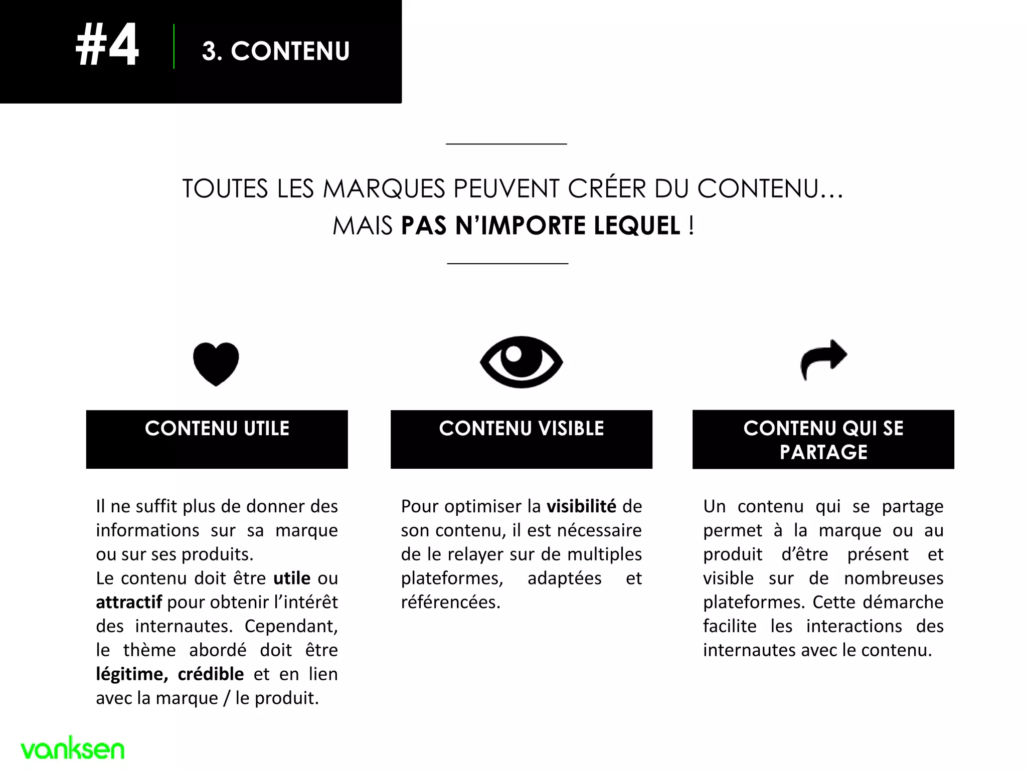TOUTES LES MARQUES PEUVENT CRÉER DU CONTENU…
MAIS PAS N’IMPORTE LEQUEL !
CONTENU QUI SE
PARTAGE
Un contenu qui se partage
permet à la marque ou au
produit d’être présent et
visible sur de nombreuses
plateformes. Cette démarche
facilite les interactions des
internautes avec le contenu.
Il ne suffit plus de donner des
informations sur sa marque
ou sur ses produits.
Le contenu doit être utile ou
attractif pour obtenir l’intérêt
des internautes. Cependant,
le thème abordé doit être
légitime, crédible et en lien
avec la marque / le produit.
CONTENU UTILE CONTENU VISIBLE
Pour optimiser la visibilité de
son contenu, il est nécessaire
de le relayer sur de multiples
plateformes, adaptées et
référencées.
3. CONTENU#4
 