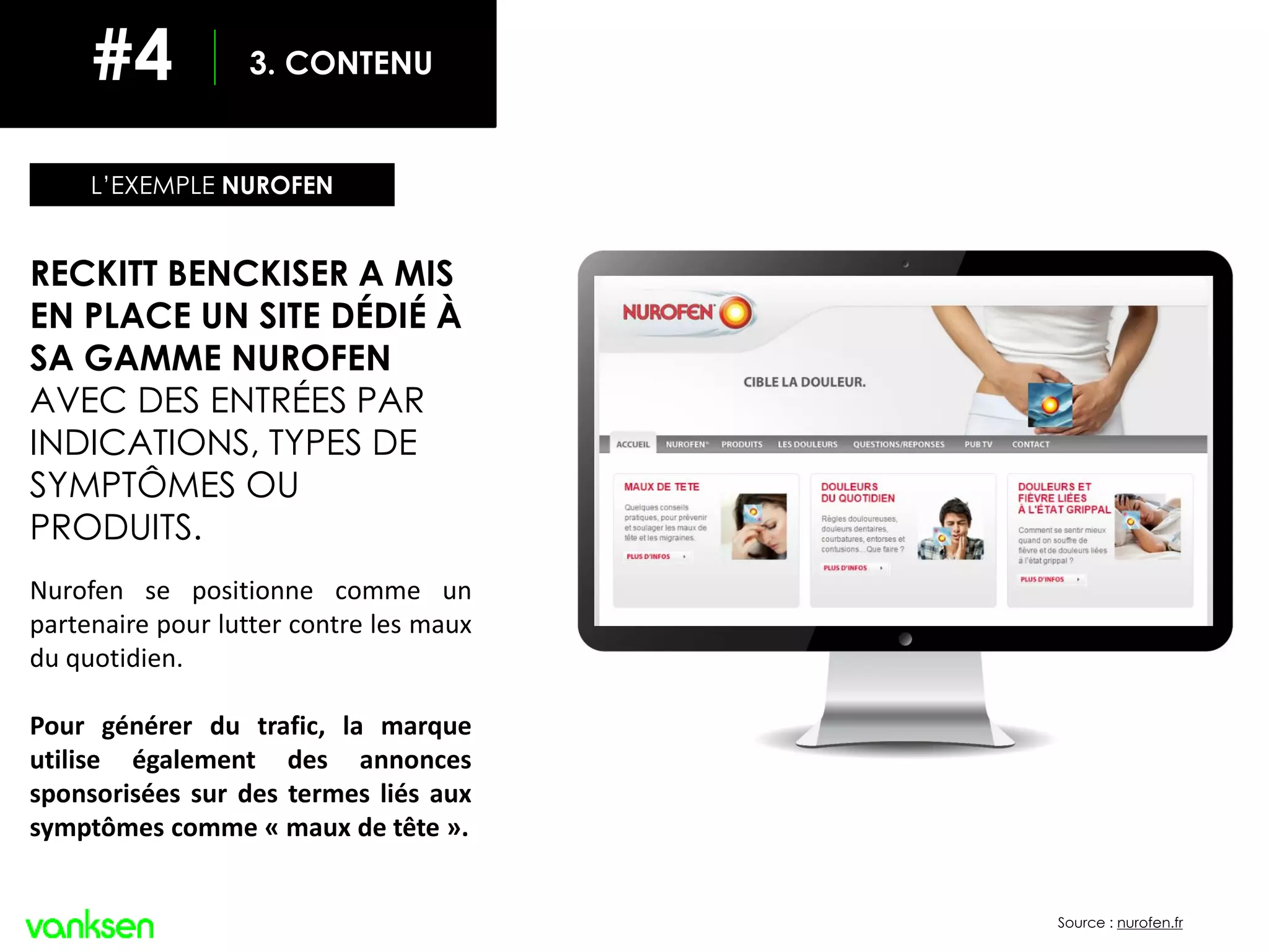 INCLURE LES RÉSEAUX SOCIAUX
Source : nurofen.fr
LA VISIBILITÉ DANS LES MOTEURS DE RECHERCHE
RECKITT BENCKISER A MIS
EN PLACE UN SITE DÉDIÉ À
SA GAMME NUROFEN
AVEC DES ENTRÉES PAR
INDICATIONS, TYPES DE
SYMPTÔMES OU
PRODUITS.
Nurofen se positionne comme un
partenaire pour lutter contre les maux
du quotidien.
Pour générer du trafic, la marque
utilise également des annonces
sponsorisées sur des termes liés aux
symptômes comme « maux de tête ».
L’EXEMPLE NUROFEN
3. CONTENU#4
 