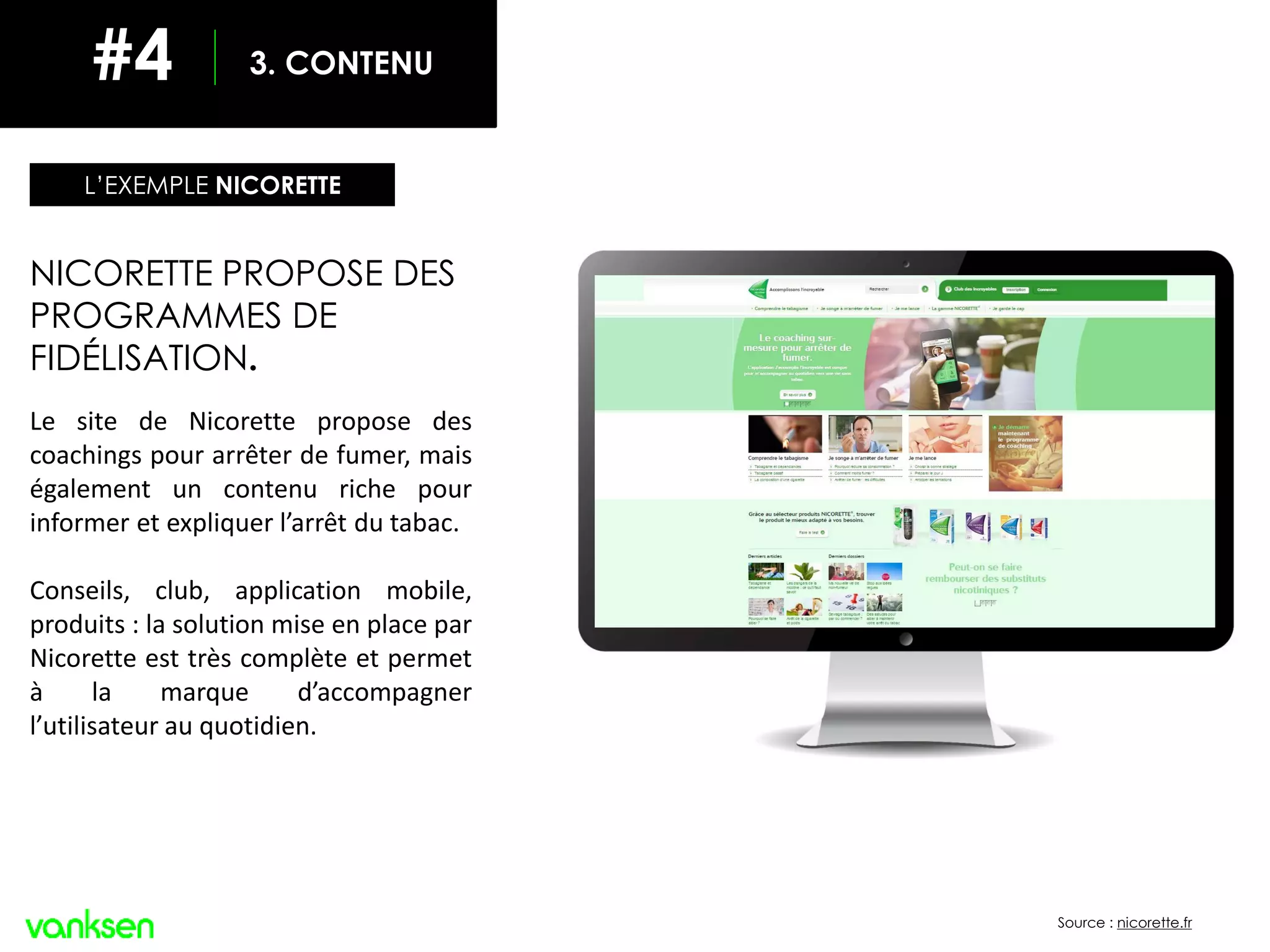 INCLURE LES RÉSEAUX SOCIAUX
Source : nicorette.fr
NICORETTE PROPOSE DES
PROGRAMMES DE
FIDÉLISATION.
Le site de Nicorette propose des
coachings pour arrêter de fumer, mais
également un contenu riche pour
informer et expliquer l’arrêt du tabac.
Conseils, club, application mobile,
produits : la solution mise en place par
Nicorette est très complète et permet
à la marque d’accompagner
l’utilisateur au quotidien.
L’EXEMPLE NICORETTE
3. CONTENU#4
 