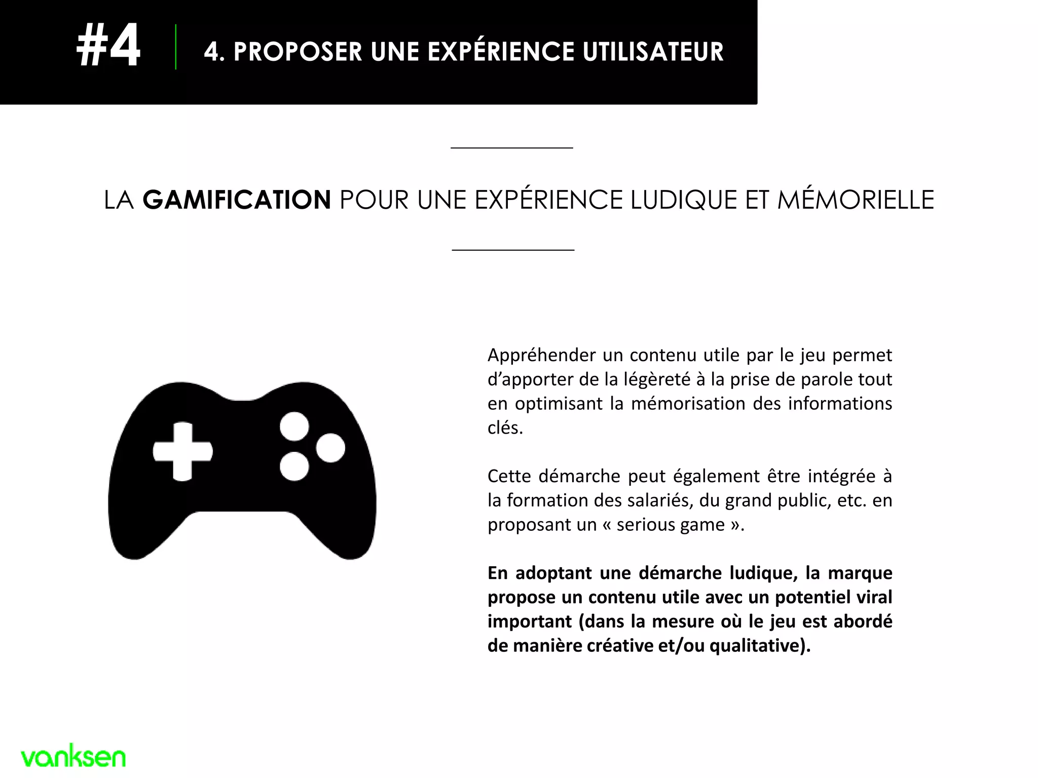 LA GAMIFICATION POUR UNE EXPÉRIENCE LUDIQUE ET MÉMORIELLE
Appréhender un contenu utile par le jeu permet
d’apporter de la légèreté à la prise de parole tout
en optimisant la mémorisation des informations
clés.
Cette démarche peut également être intégrée à
la formation des salariés, du grand public, etc. en
proposant un « serious game ».
En adoptant une démarche ludique, la marque
propose un contenu utile avec un potentiel viral
important (dans la mesure où le jeu est abordé
de manière créative et/ou qualitative).
4. PROPOSER UNE EXPÉRIENCE UTILISATEUR#4
 