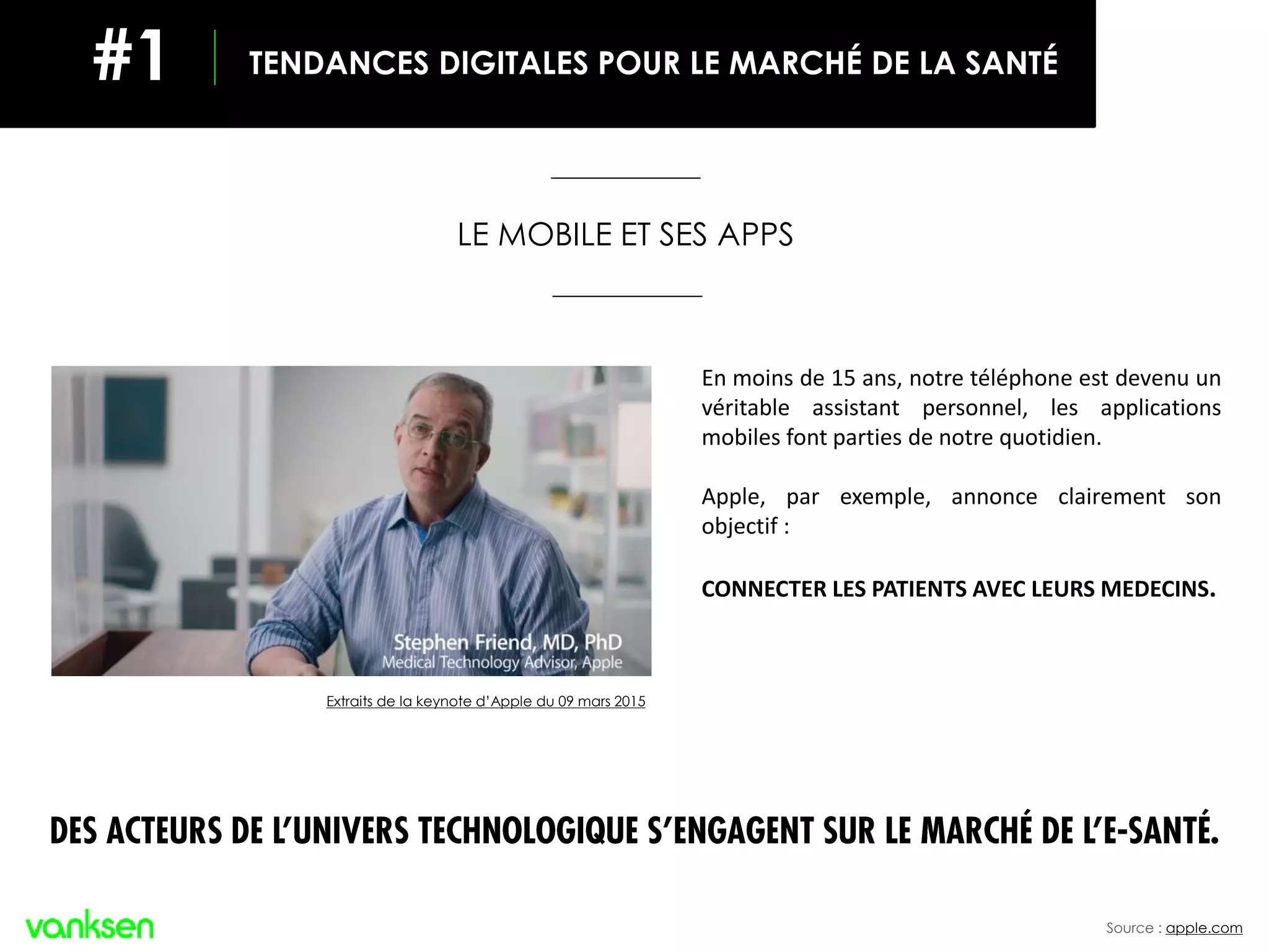 En moins de 15 ans, notre téléphone est devenu un
véritable assistant personnel, les applications
mobiles font parties de notre quotidien.
Apple, par exemple, annonce clairement son
objectif :
CONNECTER LES PATIENTS AVEC LEURS MEDECINS.
Source : apple.com
Extraits de la keynote d’Apple du 09 mars 2015
TENDANCES DIGITALES POUR LE MARCHÉ DE LA SANTÉ#1
LE MOBILE ET SES APPS
DES ACTEURS DE L’UNIVERS TECHNOLOGIQUE S’ENGAGENT
SUR LE MARCHÉ DE L’E-SANTÉ.
 