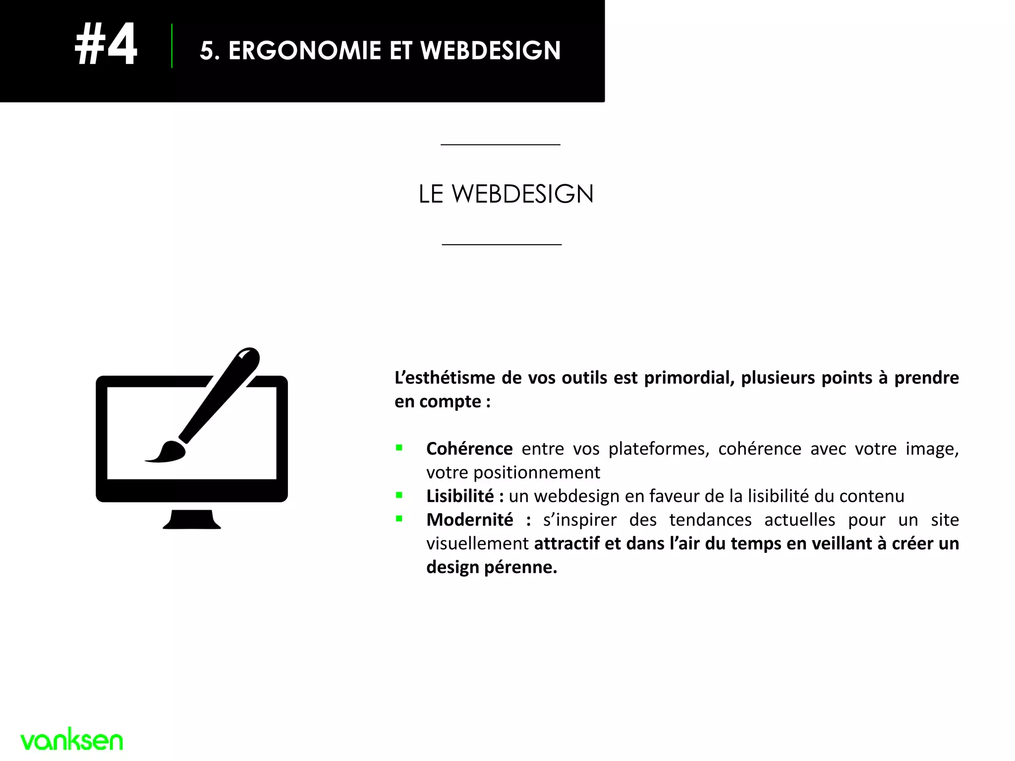 L’esthétisme de vos outils est primordial, plusieurs points à prendre
en compte :
 Cohérence entre vos plateformes, cohérence avec votre image,
votre positionnement
 Lisibilité : un webdesign en faveur de la lisibilité du contenu
 Modernité : s’inspirer des tendances actuelles pour un site
visuellement attractif et dans l’air du temps en veillant à créer un
design pérenne.
2. LES 8 GUIDELINES POUR UN SITE OPTIMAL
LE WEBDESIGN
#4 5. ERGONOMIE ET WEBDESIGN
 