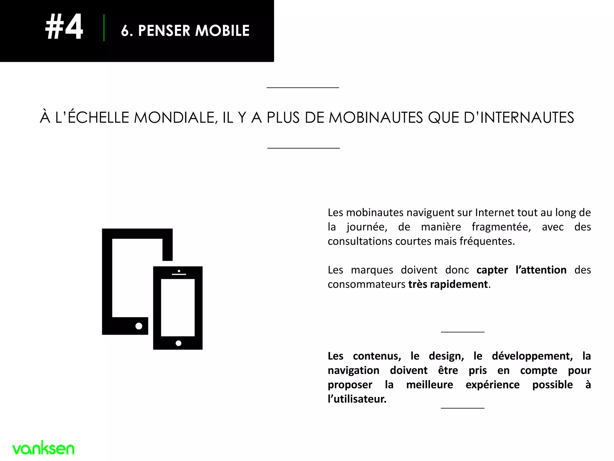 Les mobinautes naviguent sur Internet tout au long de
la journée, de manière fragmentée, avec des
consultations courtes mais fréquentes.
Les marques doivent donc capter l’attention des
consommateurs très rapidement.
Les contenus, le design, le développement, la
navigation doivent être pris en compte pour
proposer la meilleure expérience possible à
l’utilisateur.
À L’ÉCHELLE MONDIALE, IL Y A PLUS DE MOBINAUTES QUE D’INTERNAUTES
6. PENSER MOBILE#4
 