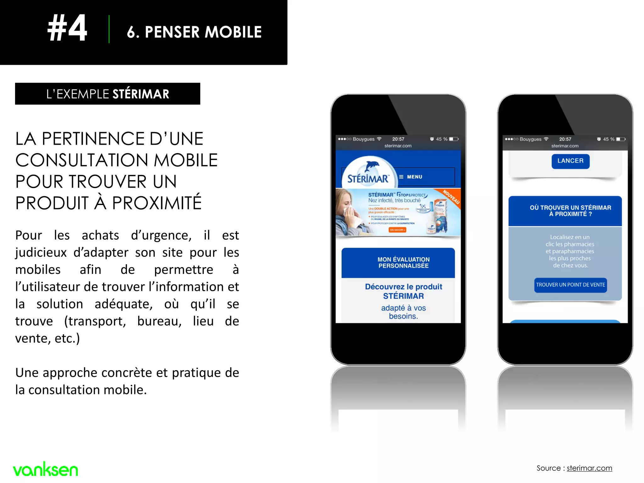 Source : sterimar.com
LA PERTINENCE D’UNE
CONSULTATION MOBILE
POUR TROUVER UN
PRODUIT À PROXIMITÉ
Pour les achats d’urgence, il est
judicieux d’adapter son site pour les
mobiles afin de permettre à
l’utilisateur de trouver l’information et
la solution adéquate, où qu’il se
trouve (transport, bureau, lieu de
vente, etc.)
Une approche concrète et pratique de
la consultation mobile.
L’EXEMPLE STÉRIMAR
6. PENSER MOBILE#4
 