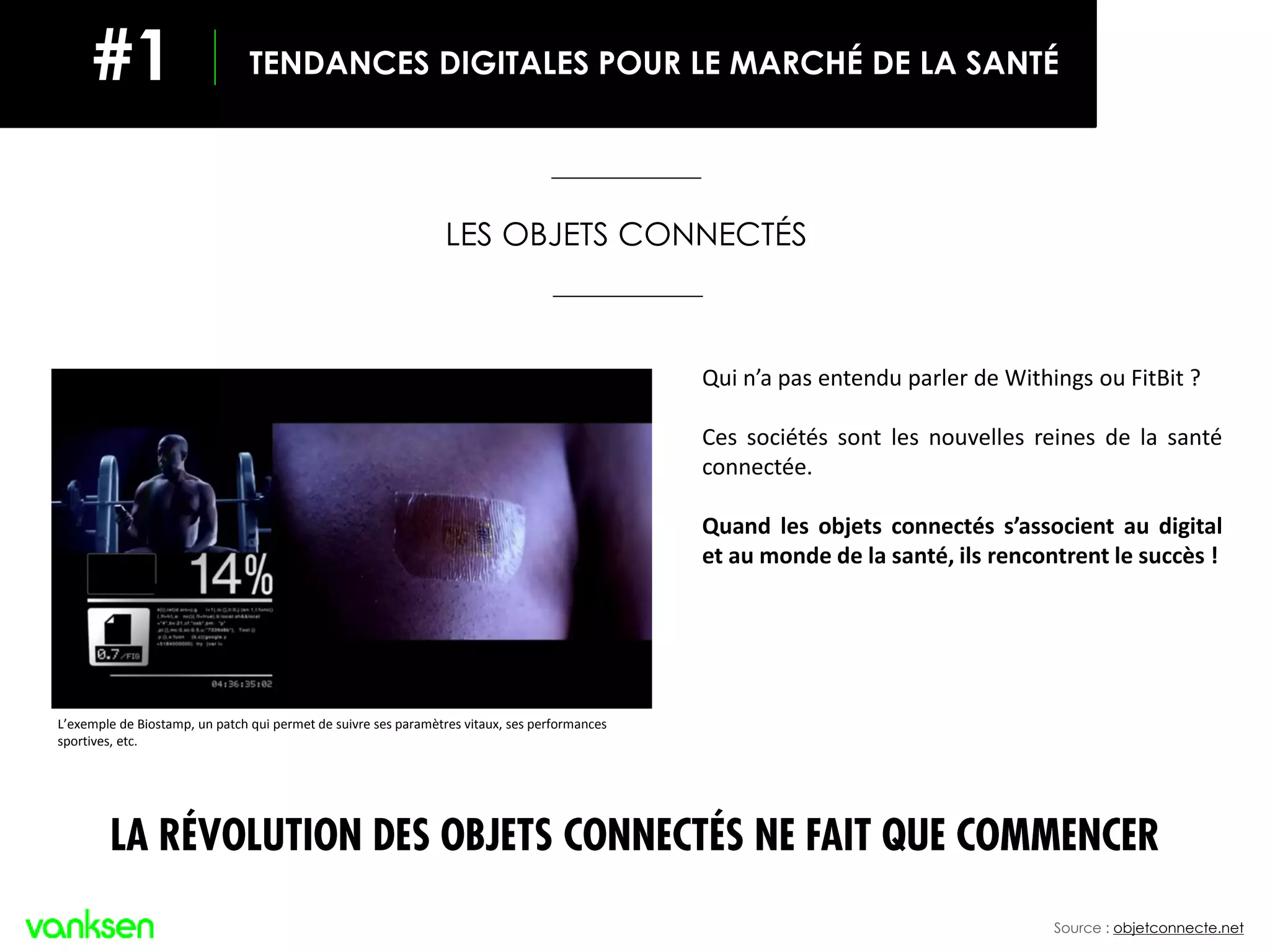 Source : objetconnecte.net
L’exemple de Biostamp, un patch qui permet de suivre ses paramètres vitaux, ses performances
sportives, etc.
TENDANCES DIGITALES POUR LE MARCHÉ DE LA SANTÉ#1
LES OBJETS CONNECTÉS
LA RÉVOLUTION DES OBJETS CONNECTÉS NE FAIT QUE COMMENCER
Qui n’a pas entendu parler de Withings ou FitBit ?
Ces sociétés sont les nouvelles reines de la santé
connectée.
Quand les objets connectés s’associent au digital
et au monde de la santé, ils rencontrent le succès !
 