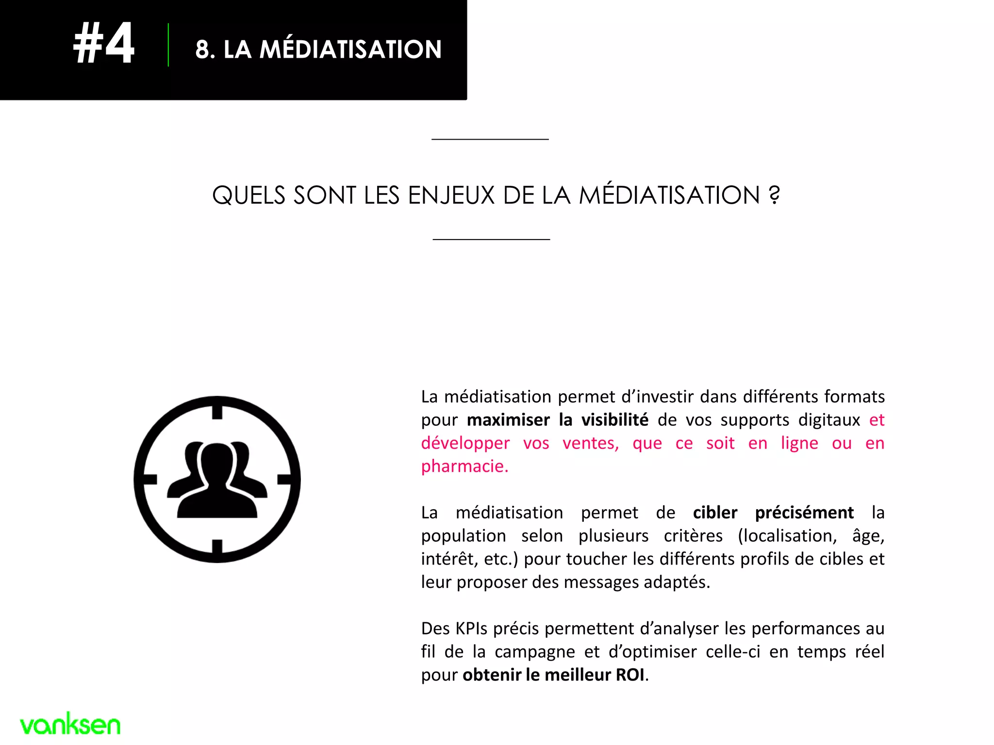 QUELS SONT LES ENJEUX DE LA MÉDIATISATION ?
La médiatisation permet d’investir dans différents formats
pour maximiser la visibilité de vos supports digitaux et
développer vos ventes, que ce soit en ligne ou en
pharmacie.
La médiatisation permet de cibler précisément la
population selon plusieurs critères (localisation, âge,
intérêt, etc.) pour toucher les différents profils de cibles et
leur proposer des messages adaptés.
Des KPIs précis permettent d’analyser les performances au
fil de la campagne et d’optimiser celle-ci en temps réel
pour obtenir le meilleur ROI.
8. LA MÉDIATISATION#4
 