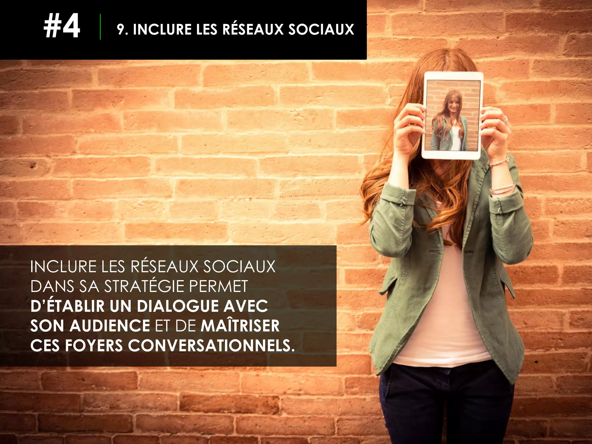 9. INCLURE LES RÉSEAUX SOCIAUX#4
INCLURE LES RÉSEAUX SOCIAUX
DANS SA STRATÉGIE PERMET
D’ÉTABLIR UN DIALOGUE AVEC
SON AUDIENCE ET DE MAÎTRISER
CES FOYERS CONVERSATIONNELS.
 