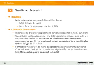 26
Diversifier ses placements !
IV - Conclusion
Résultats
• Forte performance moyenne de l’immobilier, due à :
– l'effet de levier du crédit
– la très forte dynamique des prix depuis 2000
Conclusion pour l’avenir
• Importance de diversifier ses placements car volatilité constatée, même sur 10 ans
• Si on anticipe que la croissance des prix de l’immobilier ne sera pas aussi forte ces
dix prochaines années, les placements en actions devraient alors offrir les
rendements les plus élevés, ce qui serait logique compte tenu de la volatilité plus
forte de ce type de placement
• L’immobilier restera tout de même bien placé mais essentiellement pour l’achat
d’une résidence principale ou un rendement régulier offert par un investissement
locatif (et non plus comme placement spéculatif)
 