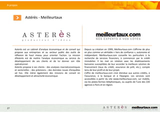 27
A propos
Astérès - Meilleurtaux
Asterès est un cabinet d’analyse économique et de conseil qui
propose aux entreprises et au secteur public des outils de
réflexion de haut niveau pour orienter l’action. La mission
d’Asterès est de mettre l’analyse économique au service du
développement de ses clients et de lui donner son rôle
opérationnel.
Asterès propose à ses clients : des analyses macroéconomiques
et sectorielles ; des prévisions ; des données issues d’enquêtes
ad hoc. Elle mène également des missions de conseil en
développement et attractivité économique.
Depuis sa création en 1999, Meilleurtaux.com s’affirme de plus
en plus comme un véritable « tiers de confiance », autonome et
indépendant. Meilleurtaux.com conseille les particuliers à la
recherche de services financiers, à commencer par le crédit
immobilier. Il les met en relation avec les établissements
bancaires susceptibles de leur accorder la meilleure solution de
financement (taux du crédit, assurance de prêt, etc.), compte
tenu de leur profil et de leur projet.
L’offre de meilleurtaux.com s’est étendue aux autres crédits, à
l’assurance, à la banque et à l’épargne. Les services sont
accessibles à partir du site www.meilleurtaux.com, sur mobile,
via les plates-formes téléphoniques, ou auprès de l’une des 220
agences à Paris et en région.
 