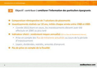 4
Objectif : contribuer à améliorer l’information des particuliers épargnants
Introduction et méthodologie
Comparaison rétrospective de 7 solutions de placements
Investissements réalisés sur 10 ans, initiés chaque année entre 1980 et 2005
• L’année 2015 étant en cours, les investissements doivent avoir été
effectués en 2005 au plus tard
Indicateur choisi : rendement moyen annualisé (TRI ou Taux de Rendement Interne)
• Prise en compte des flux de trésorerie actualisés au cours de la période
d’investissement
• Loyers, dividendes, intérêts, annuités d’emprunt
Pas de prise en compte de la fiscalité
 