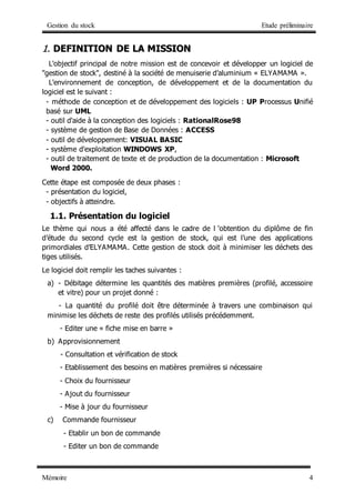 Gestion du stock Etude préliminaire
Mémoire 4
1
1.
. D
DE
EF
FI
IN
NI
IT
TI
IO
ON
N D
DE
E L
LA
A M
MI
IS
SS
SI
IO
ON
N
L'objectif principal de notre mission est de concevoir et développer un logiciel de
"gestion de stock", destiné à la société de menuiserie d’aluminium « ELYAMAMA ».
L'environnement de conception, de développement et de la documentation du
logiciel est le suivant :
- méthode de conception et de développement des logiciels : UP Processus Unifié
basé sur UML
- outil d'aide à la conception des logiciels : RationalRose98
- système de gestion de Base de Données : ACCESS
- outil de développement: VISUAL BASIC
- système d'exploitation WINDOWS XP,
- outil de traitement de texte et de production de la documentation : Microsoft
Word 2000.
Cette étape est composée de deux phases :
- présentation du logiciel,
- objectifs à atteindre.
1.1. Présentation du logiciel
Le thème qui nous a été affecté dans le cadre de l ‘obtention du diplôme de fin
d’étude du second cycle est la gestion de stock, qui est l’une des applications
primordiales d’ELYAMAMA. Cette gestion de stock doit à minimiser les déchets des
tiges utilisés.
Le logiciel doit remplir les taches suivantes :
a) - Débitage détermine les quantités des matières premières (profilé, accessoire
et vitre) pour un projet donné :
- La quantité du profilé doit être déterminée à travers une combinaison qui
minimise les déchets de reste des profilés utilisés précédemment.
- Editer une « fiche mise en barre »
b) Approvisionnement
- Consultation et vérification de stock
- Etablissement des besoins en matières premières si nécessaire
- Choix du fournisseur
- Ajout du fournisseur
- Mise à jour du fournisseur
c) Commande fournisseur
- Etablir un bon de commande
- Editer un bon de commande
 