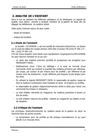 Gestion du stock Etude préliminaire
Mémoire 6
2
2.
. A
AN
NA
AL
LY
YS
SE
E D
DE
E L
L'
'E
EX
XI
IS
ST
TA
AN
NT
T
Dans le but de satisfaire les différents utilisateurs et de développer un logiciel de
qualité, nous étions amenés à analyser l'existant de la gestion de stock afin de
dégager les défaillances du système actuel.
Cette partie s'articule autour de deux volets :
- étude de l'existant,
- critique de l'existant.
2.1 Etude de l'existant
La Société « ELYAMAMA », est une société de menuiserie d’aluminium, se situant
sur la route de Gabes Km rocade ceinture 3052 Sfax (Tunisie) Tél:(216) 74 456 117 ;
Fax : (216) 74 456 118.
A fin de mieux encadrer notre étude nous représentons l’organigramme d’ELYAMAMA
On peut résumer l’existant en ce qui suit :
- Le stock des matières premiers (profilés et accessoires) est enregistré sous
MICROSOFT EXCEL.
- Etablissement d’une « fiche de débitage » à la suite de l’arrivée d’une
commande client qui contient la quantité des matières primaires par référence,
par coupe, par couleur et par mesure pour les profilés ; par référence et par
couleur pour les accessoires ; et par référence, par longueur et par largeur pour
les vitres.
- En utilisant le logiciel MICROSOFT EXCEL le responsable de gestion essaie de
faire la meilleure combinaison entre l’existant en stock et le besoin en profilés.
- le responsable de gestion d’approvisionnement vérifie le stock pour lancer une
commande fournisseur si nécessaire.
- Le chef d’atelier demande du magasinier les matières premières à travers un
bon de sortie.
- Le chef d’atelier retourne les profilés restants au magasinier qui établit un bon
de réception.
2
2.
.2
2 C
Cr
ri
it
ti
iq
qu
ue
e d
de
e l
l’
’e
ex
xi
is
st
ta
an
nt
t
Les principaux dysfonctionnements du système actuel de la gestion du stock se
résument dans les points suivants :
- La combinaison pour les profilés se fait presque manuellement ce qui peut
aboutir à un mouvais choix.
 
