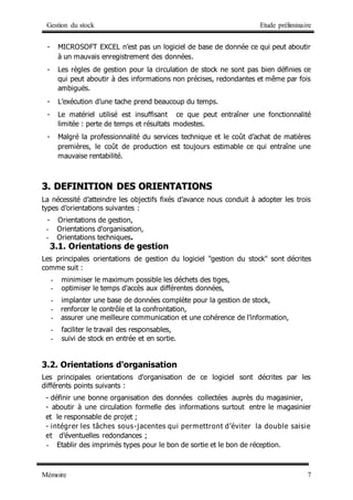 Gestion du stock Etude préliminaire
Mémoire 7
- MICROSOFT EXCEL n’est pas un logiciel de base de donnée ce qui peut aboutir
à un mauvais enregistrement des données.
- Les règles de gestion pour la circulation de stock ne sont pas bien définies ce
qui peut aboutir à des informations non précises, redondantes et même par fois
ambiguës.
- L’exécution d’une tache prend beaucoup du temps.
- Le matériel utilisé est insuffisant ce que peut entraîner une fonctionnalité
limitée : perte de temps et résultats modestes.
- Malgré la professionnalité du services technique et le coût d’achat de matières
premières, le coût de production est toujours estimable ce qui entraîne une
mauvaise rentabilité.
3
3.
. D
DE
EF
FI
IN
NI
IT
TI
IO
ON
N D
DE
ES
S O
OR
RI
IE
EN
NT
TA
AT
TI
IO
ON
NS
S
La nécessité d’atteindre les objectifs fixés d’avance nous conduit à adopter les trois
types d’orientations suivantes :
- Orientations de gestion,
- Orientations d'organisation,
- Orientations techniques.
3.1. Orientations de gestion
Les principales orientations de gestion du logiciel "gestion du stock" sont décrites
comme suit :
- minimiser le maximum possible les déchets des tiges,
- optimiser le temps d'accès aux différentes données,
- implanter une base de données complète pour la gestion de stock,
- renforcer le contrôle et la confrontation,
- assurer une meilleure communication et une cohérence de l’information,
- faciliter le travail des responsables,
- suivi de stock en entrée et en sortie.
3.2. Orientations d'organisation
Les principales orientations d'organisation de ce logiciel sont décrites par les
différents points suivants :
- définir une bonne organisation des données collectées auprès du magasinier,
- aboutir à une circulation formelle des informations surtout entre le magasinier
et le responsable de projet ;
- intégrer les tâches sous-jacentes qui permettront d’éviter la double saisie
et d’éventuelles redondances ;
- Etablir des imprimés types pour le bon de sortie et le bon de réception.
 