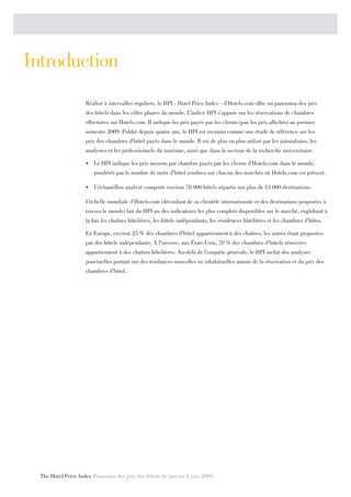 Introduction
                     Réalisé à intervalles réguliers, le HPI - Hotel Price Index - d’Hotels.com offre un panorama des prix
                     des hôtels dans les villes phares du monde. L’indice HPI s’appuie sur les réservations de chambres
                     effectuées sur Hotels.com. Il indique les prix payés par les clients (pas les prix affichés) au premier
                     semestre 2009. Publié depuis quatre ans, le HPI est reconnu comme une étude de référence sur les
                     prix des chambres d’hôtel payés dans le monde. Il est de plus en plus utilisé par les journalistes, les
                     analystes et les professionnels du tourisme, ainsi que dans le secteur de la recherche universitaire.

                     •	 Le HPI indique les prix moyens par chambre payés par les clients d’Hotels.com dans le monde,
                        pondérés par le nombre de nuits d’hôtel vendues sur chacun des marchés où Hotels.com est présent.

                     •	 L’échantillon analysé comporte environ 78 000 hôtels répartis sur plus de 13 000 destinations.

                     L’échelle mondiale d’Hotels.com (découlant de sa clientèle internationale et des destinations proposées à
                     travers le monde) fait du HPI un des indicateurs les plus complets disponibles sur le marché, englobant à
                     la fois les chaînes hôtelières, les hôtels indépendants, les résidences hôtelières et les chambres d’hôtes.

                     En Europe, environ 25 % des chambres d’hôtel appartiennent à des chaînes, les autres étant proposées
                     par des hôtels indépendants. À l’inverse, aux États-Unis, 70 % des chambres d’hôtels réservées
                     appartiennent à des chaînes hôtelières. Au-delà de l’enquête générale, le HPI inclut des analyses
                     ponctuelles portant sur des tendances nouvelles ou inhabituelles autour de la réservation et du prix des
                     chambres d’hôtel.




  The Hotel Price Index Panorama des prix des hôtels de janvier à juin 2009
 