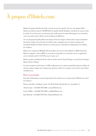 À propos d’Hotels.com
       Membre du groupe Expedia, lui-même présent sur tous les marchés clés avec une équipe dédiée,
       Hotels.com référence plus de 100 000 hôtels de qualité, Bed & Breakfast et locations de vacances dans
       le monde. Si un client trouve un tarif moins élevé ailleurs pour le même hôtel prépayé sur www.hotels.
       com et aux mêmes dates, Hotels.com lui rembourse la différence.

       Au sein du groupe Expedia, Hotels.com dispose d’une des équipes commerciales les plus importantes
       du marché, toujours à la recherche des tarifs les plus avantageux pour ses clients et propose des
       descriptifs détaillés des hôtels référencés, enrichis par des commentaires indépendants d’1,3 million
       de voyageurs.

       Hotels.com a remporté la Médaille d’Or du meilleur site de réservation d’hôtels en 2009 (classement
       WebUser magazine - février 2009). La réservation est possible sur www.hotels.com ou en appelant le
       service clientèle au 01 57 32 33 96, ouvert 7 jours sur 7.

       Hotels.com gère actuellement 52 sites dans le monde, dont 31 dans 24 langues couvrant la zone Europe,
       Moyen Orient et Afrique.

       Les sites européens ont été lancés en 2001 au Royaume-Uni et attirent aujourd’hui plusieurs millions de
       visiteurs uniques chaque mois. Chaque jour, plusieurs milliers de voyageurs réservent des nuits d’hôtel
       sur Hotels.com.

       Pour en savoir plus
       Pour plus d’informations ou pour l’organisation d’un entretien avec un porte-parole d’Hotels.com, merci
       de contacter :

       Florence Devillers / Stéphanie Lasnel : 01 56 03 14 64 / fdevillers@i-e.fr / slasnel@i-e.fr

       Alison Couper : +44 (0)20 7019 2360 ; acouper@hotels.com

       Cordy Griffiths : +44 (0)20 7019 2268 ; cgriffiths@hotels.com

       Kate Hopcraft : +44 (0)20 7019 2165 ; khopcraft@hotels.com




                             The Hotel Price Index Panorama des prix des hôtels de janvier à juin 2009          23
 