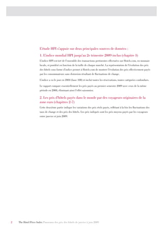 L’étude HPI s’appuie sur deux principales sources de données :
                       1. L’indice mondial HPI jusqu’au 2e trimestre 2009 inclus (chapitre 1)
                       L’indice HPI est tiré de l’ensemble des transactions pertinentes effectuées sur Hotels.com, en monnaie
                       locale, et pondéré en fonction de la taille de chaque marché. La représentation de l’évolution des prix
                       des hôtels sous forme d’indice permet à Hotels.com de montrer l’évolution des prix effectivement payés
                       par les consommateurs sans distorsion résultant de fluctuations de change.

                       L’indice a vu le jour en 2004 (base 100) et inclut toutes les réservations, toutes catégories confondues.

                       Le rapport compare essentiellement les prix payés au premier semestre 2009 avec ceux de la même
                       période en 2008, éliminant ainsi l’effet saisonnier.

                       2. Les prix d’hôtels payés dans le monde par des voyageurs originaires de la
                       zone euro (chapitres 2-7)
                       Cette deuxième partie indique les variations des prix réels payés, reflétant à la fois les fluctuations des
                       taux de change et des prix des hôtels. Les prix indiqués sont les prix moyens payés par les voyageurs
                       entre janvier et juin 2009.




2   The Hotel Price Index Panorama des prix des hôtels de janvier à juin 2009
 