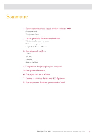 Sommaire
      1. Évolution mondiale des prix au premier semestre 2009
        Évolution générale
        Évolution par région

      2. Les dix premières destinations mondiales
        Prix dans les villes phares du monde
        Destinations les plus coûteuses
        Les plus fortes hausses et baisses

      3. Gros plan sur les villes :
        Londres
        New York
        Las Vegas
        Dubaï et Abu Dhabi

      4. Comparaison des principaux pays européens
      5. Gros plan sur la France
      6. Prix payés chez soi et ailleurs
      7. Déjouer la crise : où dormir pour 150 € par nuit
      8. Prix moyens des chambres par catégorie d’hôtel




                          The Hotel Price Index Panorama des prix des hôtels de janvier à juin 2009   3
 