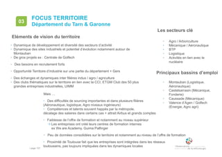 • page 107
FOCUS TERRITOIRE
Département du Tarn & Garonne
03
• Dynamique de développement et diversité des secteurs d’activité
• Dynamique des sites industriels et potentiel d’évolution notamment autour de
Montauban
• De gros projets ex : Centrale de Golfech
• Des besoins en recrutement forts
• Opportunité Territoire d’industrie sur une partie du département + Gers
• Des échanges et dynamiques inter filières indus / agro / agriculture
• Des clubs thématiques sur le territoire en lien avec la CCI, ETGM Club des 50 plus
grandes entreprises industrielles, UIMM
Les secteurs clé
• Agro / Arboriculture
• Mécanique / Aéronautique
• BTP
• Logistique
• Activités en lien avec le
nucléaire
Mais …
• Des difficultés de sourcing importantes et dans plusieurs filières
(Aéronautique, logistique, Agro niveaux ingénieurs)
• Compétences et talents souvent happés par la métropole,
décalage des salaires dans certains cas + attrait Airbus et grands comptes
• Faiblesse de l’offre de formation et notamment au niveau supérieur
Les entreprises ont créé leurs centres de formation internes
ex We are Academy, Guima Palfinger
• Peu de données consolidées sur le territoire et notamment au niveau de l’offre de formation
• Proximité de Toulouse fait que les entreprises sont intégrées dans les réseaux
toulousains, pas toujours impliquées dans les dynamiques locales
Eléments de vision du territoire
Principaux bassins d’emploi
• Montauban (Logistique,
Aéronautique)
• Castelsarrasin (Mécanique,
Fonderie)
• Caussade (Mécanique)
• Valence d’Agen / Golfech
(Energie, Agro agri)
 