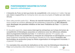 • page 115
04
Approche méthodologique
POSITIONNEMENT INDUSTRIE DU FUTUR
 L’Industrie du Futur en tant que levier de compétitivité a été analysé en 2 volets, l’un sur
une vision à aujourd’hui de l’entreprise dans ses axes de progrès et l’autre sur une vision
3/5 ans.
 Dans cette première partie 04.A – Niveau de maturité Industrie du Futur aujourd’hui, nous
avons analysé les positions affichées par les entreprises à aujourd’hui où 98% déclarent
avoir développé une première initiative en lien avec l’Industrie du Futur  cf planche
116 ci-après
 En deuxième approche, nous avons interrogé les entreprises sur la base de leviers de
compétitivité et thématiques associées en cohérence avec les références utilisées
dans le programme Industrie du Futur  cf définitions planche 117 ci-après. Les
principaux leviers de compétitivité sur lesquels les entreprises se développent couvrent
assez largement l’ensemble des thématiques Industrie du Futur depuis l’évolution des
technologies de production jusqu’au thème organisation et management innovants 
cf planche 118 ci-après
 Des exemples très concrets de réalisations en lien avec les thématiques Industrie du
Futur sont présentés à titre d’illustrations  cf planches 119 à 122 ci-après
 