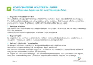• page 123
04 Parmi les enjeux évoqués en lien avec l’Industrie du Futur
POSITIONNEMENT INDUSTRIE DU FUTUR
 Enjeu de veille et actualisation
Une veille technologique permanente pour se tenir au courant de toutes les évolutions technologiques
Des partenariats avec des jeunes entreprises innovantes ou actions de croissance externe pour certains
pour avoir une avance de phase en matière d’innovation autour de ces sujets
 Enjeu de formation
Une formation continue aux évolutions technologiques des briques clé (en sortie d’école les connaissances
sont déjà obsolètes)
Formation / acculturation des équipes en interne à tous les niveaux
 Enjeu d’agilité
La préparation des hommes en amont à une évolution permanente des technologies – accélération et
disruption  nécessaire agilité au niveau de la conception, de la production
 Enjeu d’évolution de l’organisation
Structurer l’organisation interne pour accompagner ces évolutions permanentes
De profonds bouleversements côté management à tous les niveaux
Des fonctions nouvelles : fonctions support de l’architecture 4.0 valable pour l’ensemble des briques (à
intégrer dans le modèle économique de l’entreprise)
Le support à la production va changer - des petites et moyennes séries- production d’ébauches à partir
desquelles on fournit des pièces – recherche de profils expérimentés avec une vue plus large
 