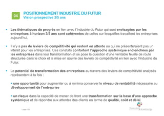 • page 128
04 Vision prospective 3/5 ans
POSITIONNEMENT INDUSTRIE DU FUTUR
 Les thématiques de progrès en lien avec l’Industrie du Futur qui sont envisagées par les
entreprises à horizon 3/5 ans sont cohérentes de celles sur lesquelles travaillent les entreprises
aujourd’hui.
 Il n’y a pas de leviers de compétitivité qui restent en attente ou qui ne présenteraient pas un
intérêt pour les entreprises. Ces constats confortent l’approche systémique enclenchées par
les entreprises dans leur transformation et se pose la question d’une véritable feuille de route
structurée dans le choix et la mise en œuvre des leviers de compétitivité en lien avec l’Industrie du
Futur.
 Le potentiel de transformation des entreprises au travers des leviers de compétitivité analysés
représentent à la fois :
 une opportunité pour augmenter ou à minima conserver le niveau de rentabilité nécessaire au
développement de l’entreprise
 un risque dans la capacité de mener de front une transformation sur la base d’une approche
systémique et de répondre aux attentes des clients en terme de qualité, coût et délai
 