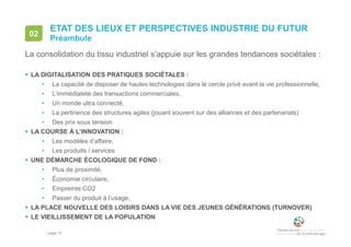 • page 15
ETAT DES LIEUX ET PERSPECTIVES INDUSTRIE DU FUTUR
Préambule
02
La consolidation du tissu industriel s’appuie sur les grandes tendances sociétales :
 LA DIGITALISATION DES PRATIQUES SOCIÉTALES :
• La capacité de disposer de hautes technologies dans le cercle privé avant la vie professionnelle,
• L’immédiateté des transactions commerciales,
• Un monde ultra connecté,
• La pertinence des structures agiles (jouant souvent sur des alliances et des partenariats)
• Des prix sous tension
 LA COURSE À L’INNOVATION :
• Les modèles d’affaire,
• Les produits / services
 UNE DÉMARCHE ÉCOLOGIQUE DE FOND :
• Plus de proximité,
• Économie circulaire,
• Empreinte CO2
• Passer du produit à l’usage,
 LA PLACE NOUVELLE DES LOISIRS DANS LA VIE DES JEUNES GÉNÉRATIONS (TURNOVER)
 LE VIEILLISSEMENT DE LA POPULATION
 